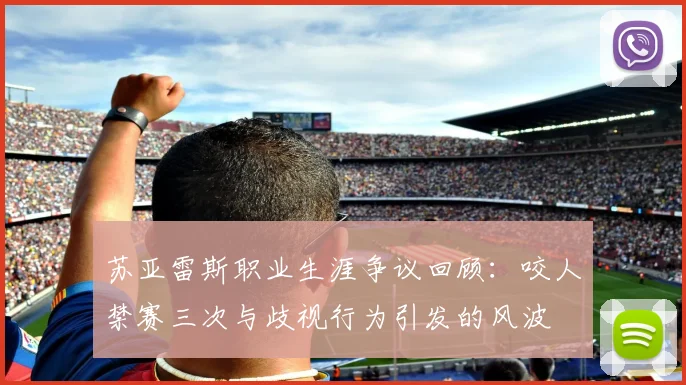 苏亚雷斯职业生涯争议回顾：咬人禁赛三次与歧视行为引发的风波