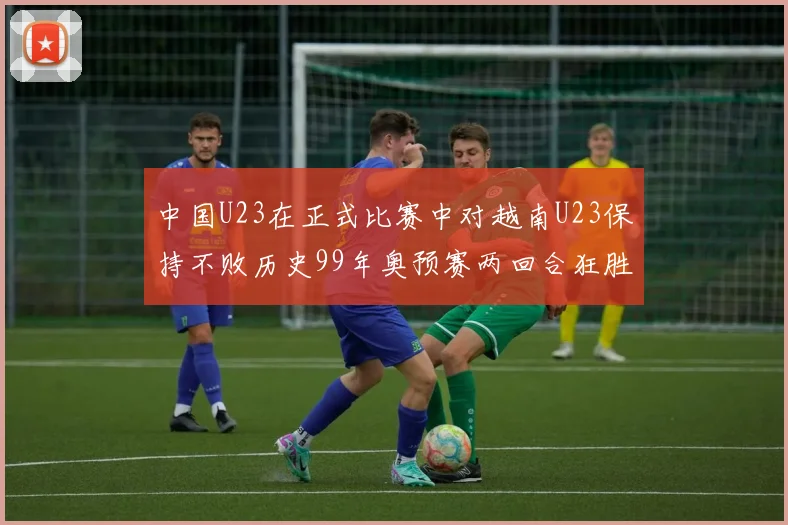 中国U23在正式比赛中对越南U23保持不败历史99年奥预赛两回合狂胜7-0