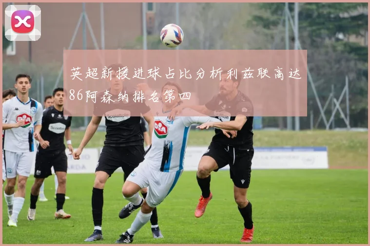 英超新援进球占比分析利兹联高达86阿森纳排名第四