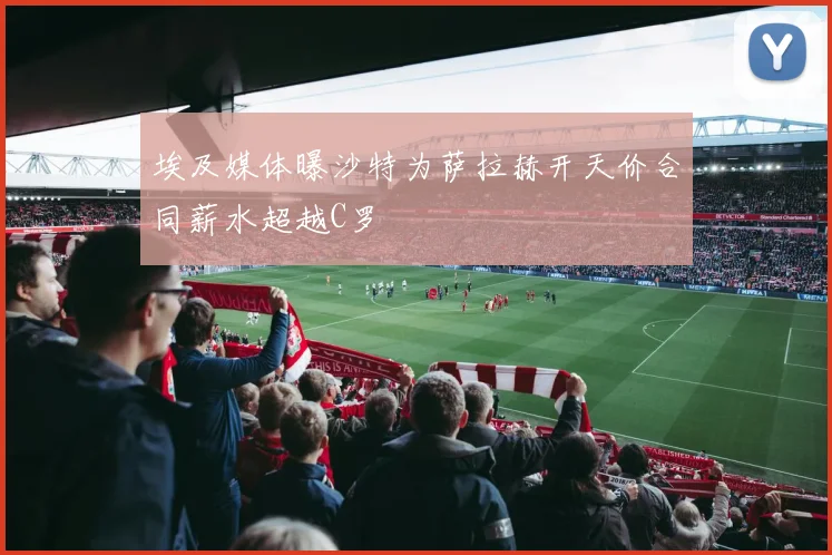 埃及媒体曝沙特为萨拉赫开天价合同薪水超越C罗