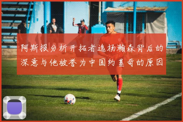 阿斯报分析开拓者选杨瀚森背后的深意与他被誉为中国约基奇的原因