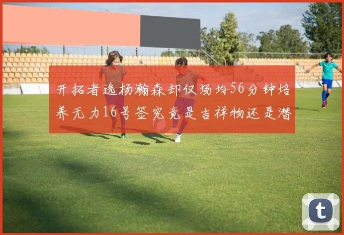 开拓者选杨瀚森却仅场均56分钟培养无力16号签究竟是吉祥物还是潜力股
