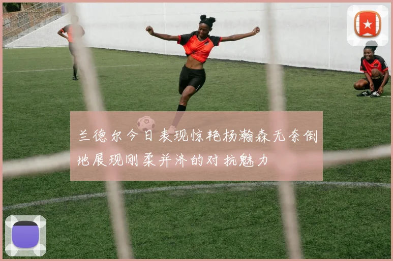 兰德尔今日表现惊艳杨瀚森无奈倒地展现刚柔并济的对抗魅力
