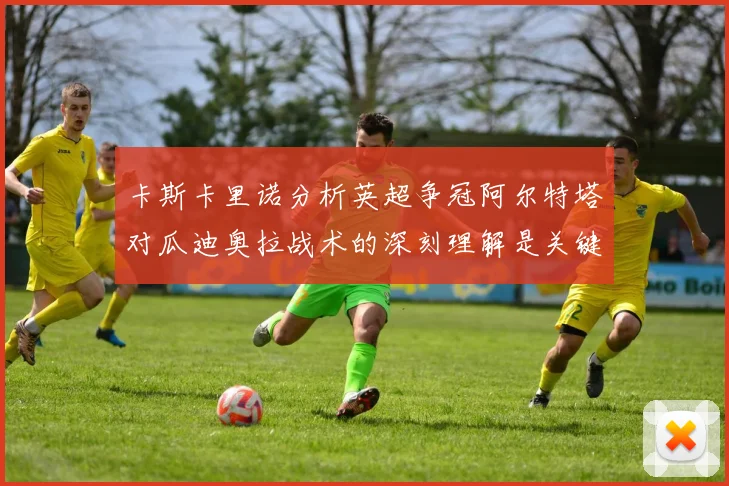 卡斯卡里诺分析英超争冠阿尔特塔对瓜迪奥拉战术的深刻理解是关键